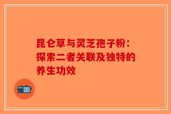 昆仑草与灵芝孢子粉：探索二者关联及独特的养生功效-第1张图片-破壁灵芝孢子粉研究指南