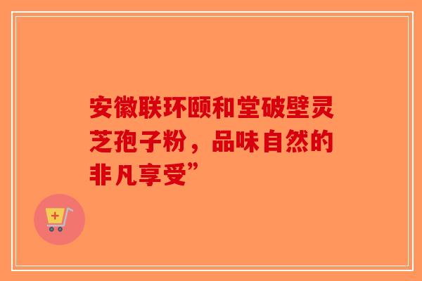 安徽联环颐和堂破壁灵芝孢子粉，品味自然的非凡享受”-第1张图片-破壁灵芝孢子粉研究指南