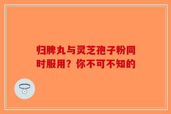 归脾丸与灵芝孢子粉同时服用？你不可不知的-第1张图片-破壁灵芝孢子粉研究指南