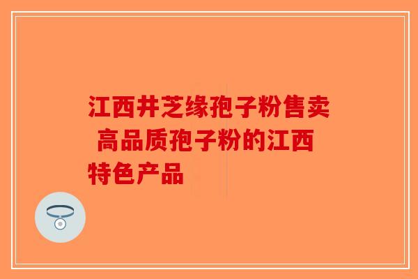 江西井芝缘孢子粉售卖 高品质孢子粉的江西特色产品-第1张图片-破壁灵芝孢子粉研究指南