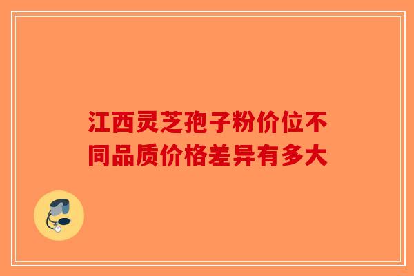 江西灵芝孢子粉价位不同品质价格差异有多大-第1张图片-破壁灵芝孢子粉研究指南
