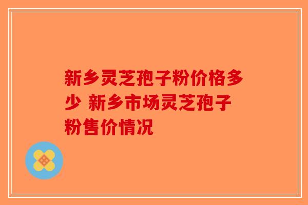 新乡灵芝孢子粉价格多少 新乡市场灵芝孢子粉售价情况-第1张图片-破壁灵芝孢子粉研究指南