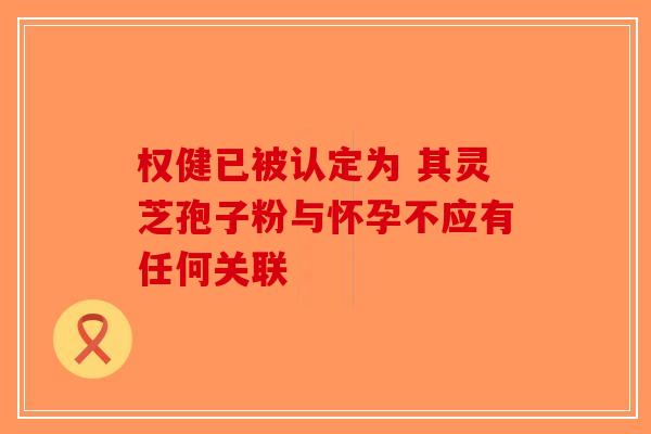权健已被认定为 其灵芝孢子粉与怀孕不应有任何关联-第1张图片-破壁灵芝孢子粉研究指南