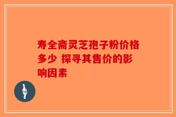 寿全斋灵芝孢子粉价格多少 探寻其售价的影响因素-第1张图片-破壁灵芝孢子粉研究指南