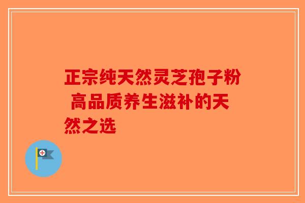 正宗纯天然灵芝孢子粉 高品质养生滋补的天然之选-第1张图片-破壁灵芝孢子粉研究指南