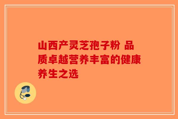 山西产灵芝孢子粉 品质卓越营养丰富的健康养生之选-第1张图片-破壁灵芝孢子粉研究指南
