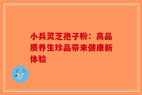 小兵灵芝孢子粉：高品质养生珍品带来健康新体验-第1张图片-破壁灵芝孢子粉研究指南