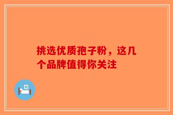 挑选优质孢子粉，这几个品牌值得你关注-第1张图片-破壁灵芝孢子粉研究指南