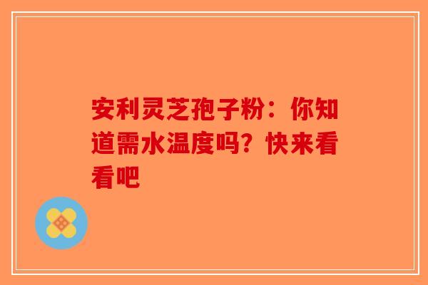 安利灵芝孢子粉：你知道需水温度吗？快来看看吧-第1张图片-破壁灵芝孢子粉研究指南