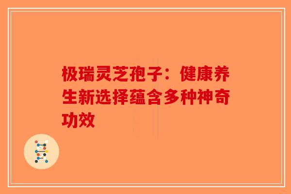 极瑞灵芝孢子：健康养生新选择蕴含多种神奇功效-第1张图片-破壁灵芝孢子粉研究指南