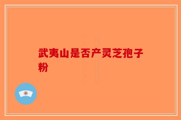 武夷山是否产灵芝孢子粉-第1张图片-破壁灵芝孢子粉研究指南