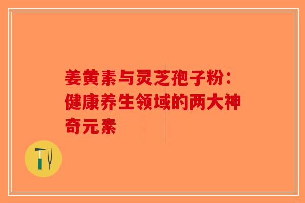 姜黄素与灵芝孢子粉：健康养生领域的两大神奇元素-第1张图片-破壁灵芝孢子粉研究指南