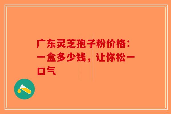 广东灵芝孢子粉价格：一盒多少钱，让你松一口气-第1张图片-破壁灵芝孢子粉研究指南
