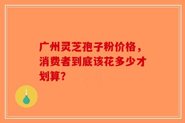 广州灵芝孢子粉价格，消费者到底该花多少才划算？-第1张图片-破壁灵芝孢子粉研究指南