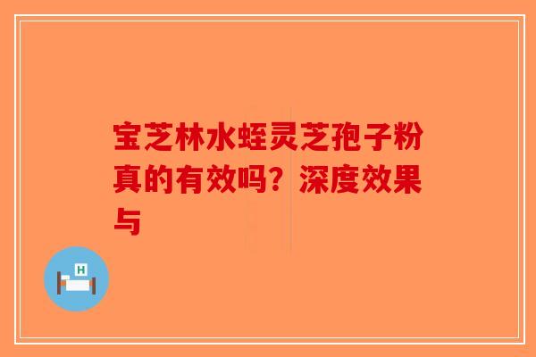 宝芝林水蛭灵芝孢子粉真的有效吗？深度效果与-第1张图片-破壁灵芝孢子粉研究指南