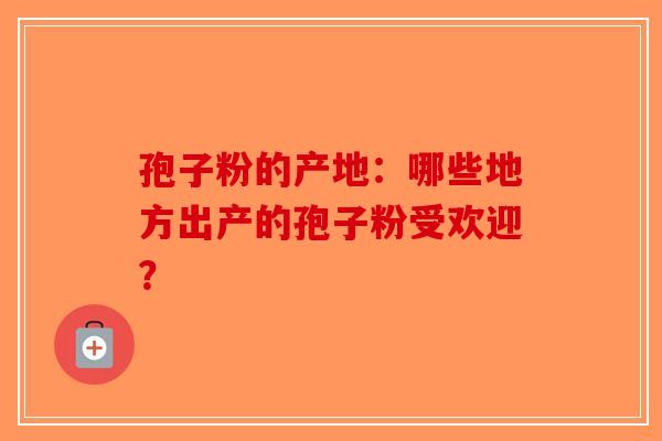 孢子粉的产地：哪些地方出产的孢子粉受欢迎？-第1张图片-破壁灵芝孢子粉研究指南