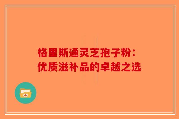 格里斯通灵芝孢子粉：优质滋补品的卓越之选-第1张图片-破壁灵芝孢子粉研究指南