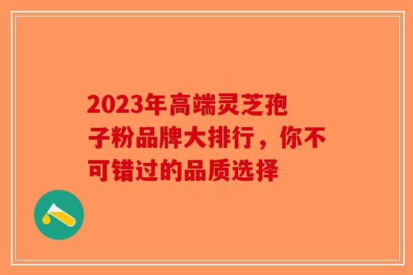 2023年高端灵芝孢子粉品牌大排行，你不可错过的品质选择-第1张图片-破壁灵芝孢子粉研究指南