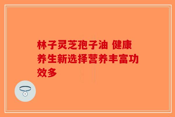 林子灵芝孢子油 健康养生新选择营养丰富功效多-第1张图片-破壁灵芝孢子粉研究指南