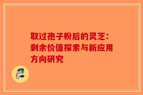 取过孢子粉后的灵芝：剩余价值探索与新应用方向研究-第1张图片-破壁灵芝孢子粉研究指南