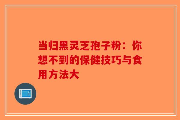 当归黑灵芝孢子粉：你想不到的保健技巧与食用方法大-第1张图片-破壁灵芝孢子粉研究指南