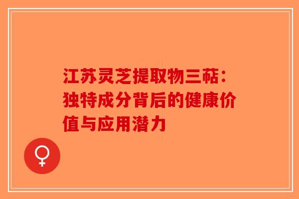 江苏灵芝提取物三萜：独特成分背后的健康价值与应用潜力-第1张图片-破壁灵芝孢子粉研究指南