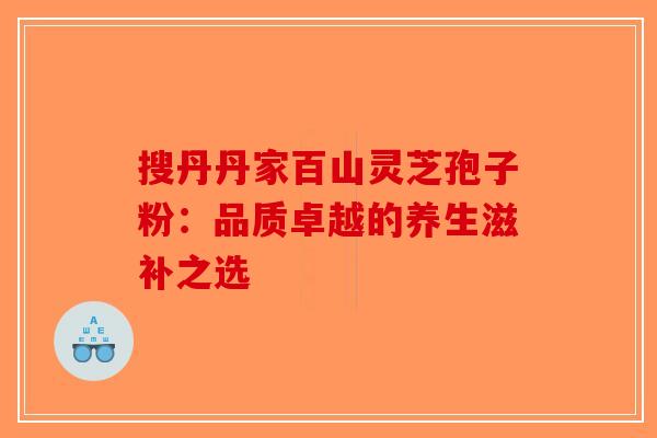 搜丹丹家百山灵芝孢子粉：品质卓越的养生滋补之选-第1张图片-破壁灵芝孢子粉研究指南