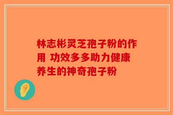 林志彬灵芝孢子粉的作用 功效多多助力健康养生的神奇孢子粉-第1张图片-破壁灵芝孢子粉研究指南