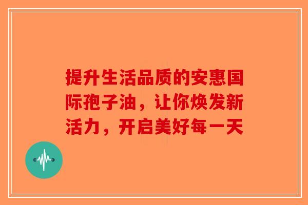 提升生活品质的安惠国际孢子油，让你焕发新活力，开启美好每一天-第1张图片-破壁灵芝孢子粉研究指南