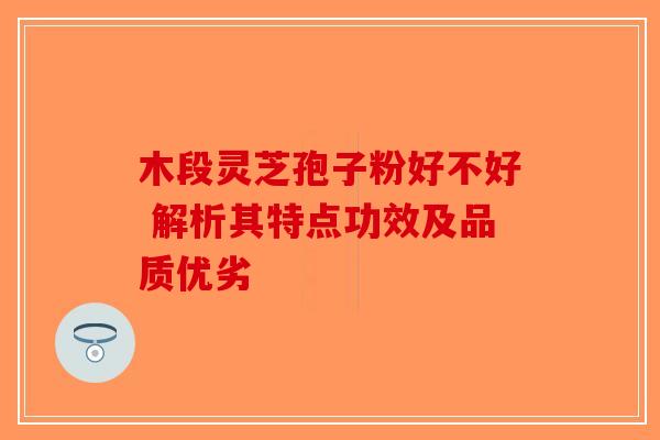 木段灵芝孢子粉好不好 解析其特点功效及品质优劣-第1张图片-破壁灵芝孢子粉研究指南