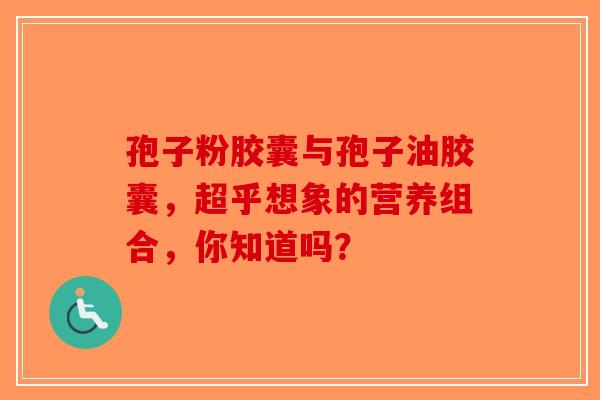 孢子粉胶囊与孢子油胶囊，超乎想象的营养组合，你知道吗？-第1张图片-破壁灵芝孢子粉研究指南