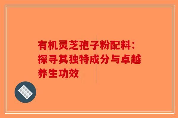 有机灵芝孢子粉配料：探寻其独特成分与卓越养生功效-第1张图片-破壁灵芝孢子粉研究指南