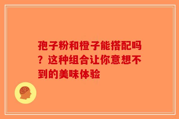 孢子粉和橙子能搭配吗？这种组合让你意想不到的美味体验-第1张图片-破壁灵芝孢子粉研究指南