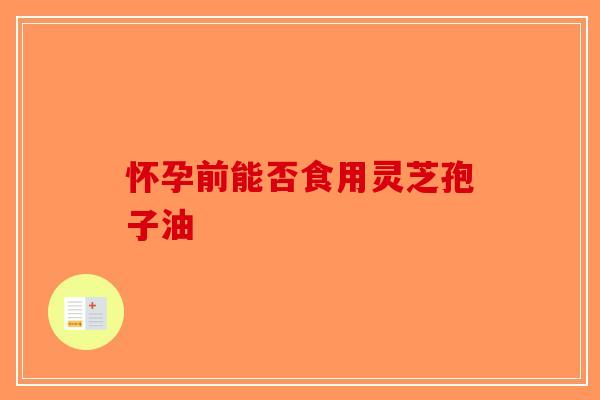 怀孕前能否食用灵芝孢子油-第1张图片-破壁灵芝孢子粉研究指南