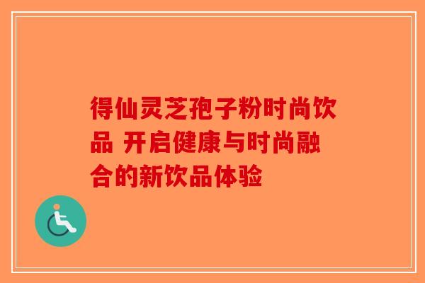 得仙灵芝孢子粉时尚饮品 开启健康与时尚融合的新饮品体验-第1张图片-破壁灵芝孢子粉研究指南