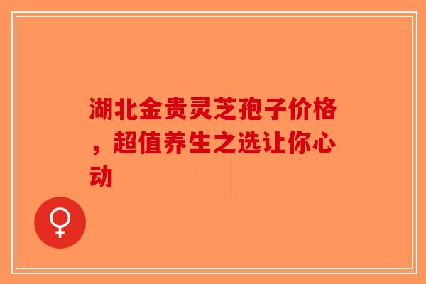 湖北金贵灵芝孢子价格，超值养生之选让你心动-第1张图片-破壁灵芝孢子粉研究指南