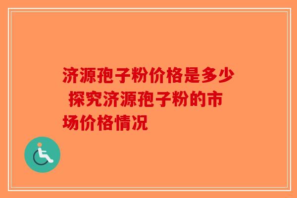 济源孢子粉价格是多少 探究济源孢子粉的市场价格情况-第1张图片-破壁灵芝孢子粉研究指南