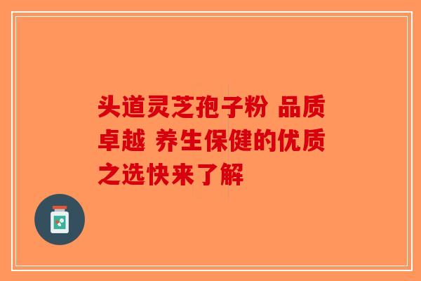 头道灵芝孢子粉 品质卓越 养生保健的优质之选快来了解-第1张图片-破壁灵芝孢子粉研究指南
