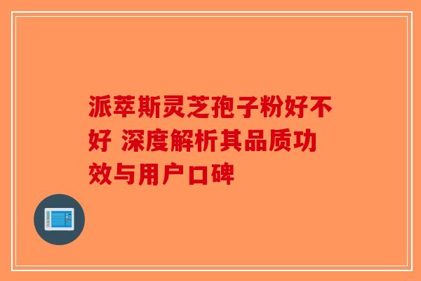 派萃斯灵芝孢子粉好不好 深度解析其品质功效与用户口碑-第1张图片-破壁灵芝孢子粉研究指南