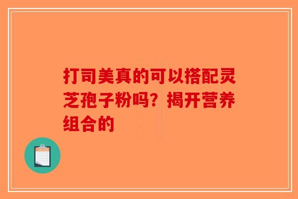 打司美真的可以搭配灵芝孢子粉吗？揭开营养组合的-第1张图片-破壁灵芝孢子粉研究指南