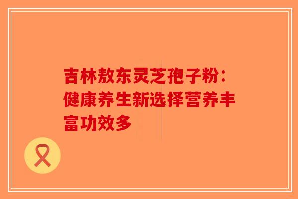 吉林敖东灵芝孢子粉：健康养生新选择营养丰富功效多-第1张图片-破壁灵芝孢子粉研究指南