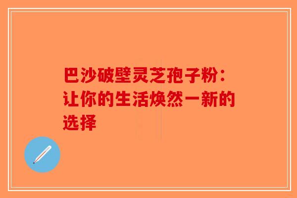 巴沙破壁灵芝孢子粉：让你的生活焕然一新的选择-第1张图片-破壁灵芝孢子粉研究指南