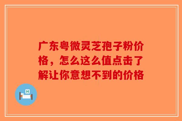 广东粤微灵芝孢子粉价格，怎么这么值点击了解让你意想不到的价格-第1张图片-破壁灵芝孢子粉研究指南
