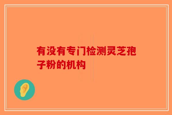 有没有专门检测灵芝孢子粉的机构-第1张图片-破壁灵芝孢子粉研究指南