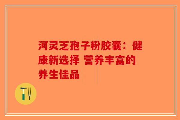 河灵芝孢子粉胶囊：健康新选择 营养丰富的养生佳品-第1张图片-破壁灵芝孢子粉研究指南