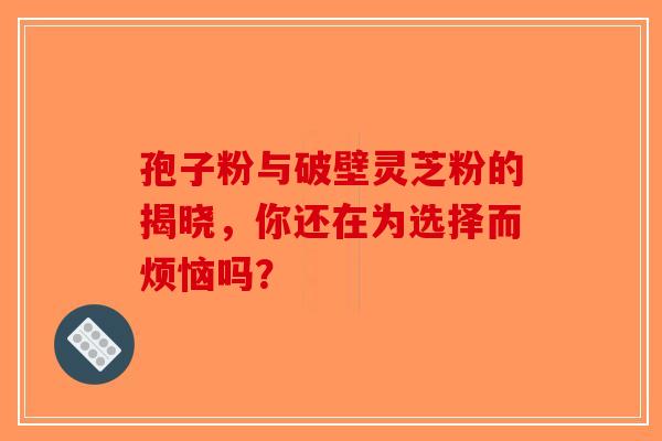 孢子粉与破壁灵芝粉的揭晓，你还在为选择而烦恼吗？-第1张图片-破壁灵芝孢子粉研究指南