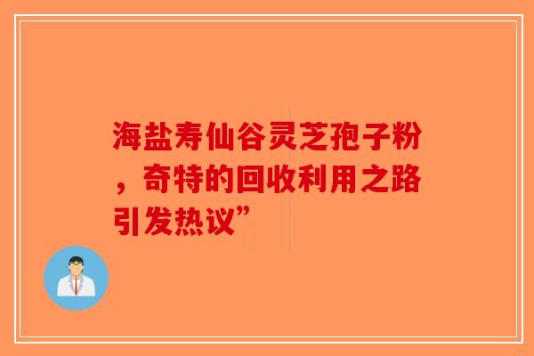 海盐寿仙谷灵芝孢子粉，奇特的回收利用之路引发热议”-第1张图片-破壁灵芝孢子粉研究指南