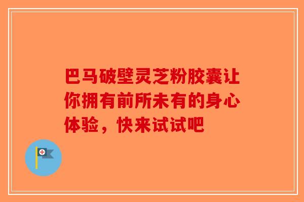 巴马破壁灵芝粉胶囊让你拥有前所未有的身心体验，快来试试吧-第1张图片-破壁灵芝孢子粉研究指南