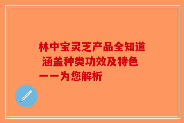 林中宝灵芝产品全知道 涵盖种类功效及特色一一为您解析-第1张图片-破壁灵芝孢子粉研究指南