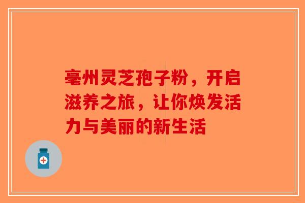 亳州灵芝孢子粉，开启滋养之旅，让你焕发活力与美丽的新生活-第1张图片-破壁灵芝孢子粉研究指南
